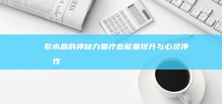 紫水晶的神秘力量：疗愈、能量提升与心灵净化作用详解